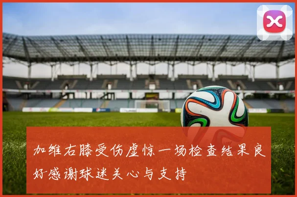 加维右膝受伤虚惊一场检查结果良好感谢球迷关心与支持