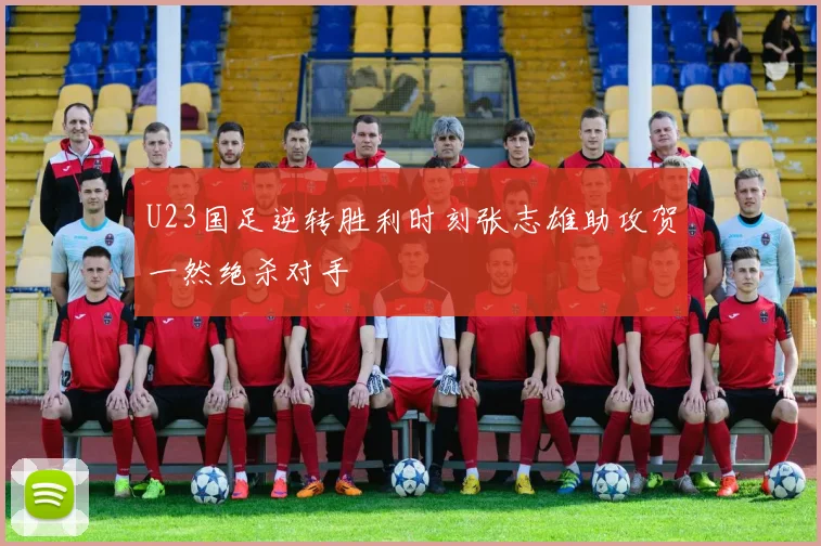 U23国足逆转胜利时刻张志雄助攻贺一然绝杀对手