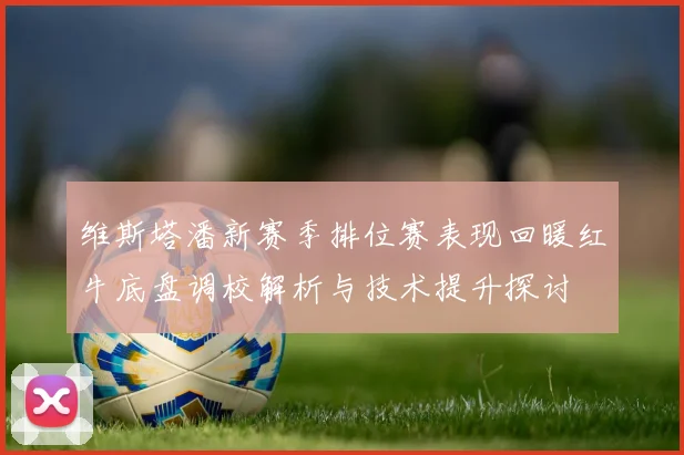 维斯塔潘新赛季排位赛表现回暖红牛底盘调校解析与技术提升探讨