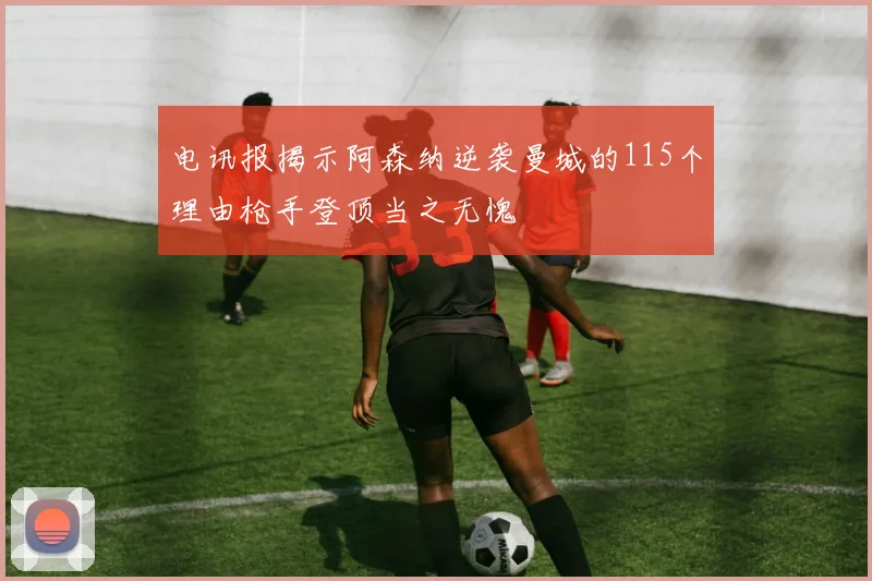 电讯报揭示阿森纳逆袭曼城的115个理由枪手登顶当之无愧