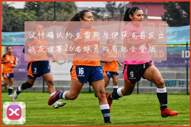 波特确认约克雷斯与伊萨克首发出战友谊赛26名球员均有机会登场