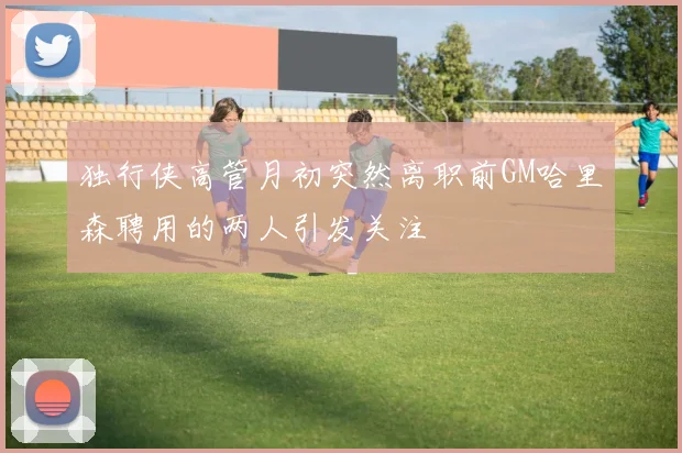 独行侠高管月初突然离职前GM哈里森聘用的两人引发关注