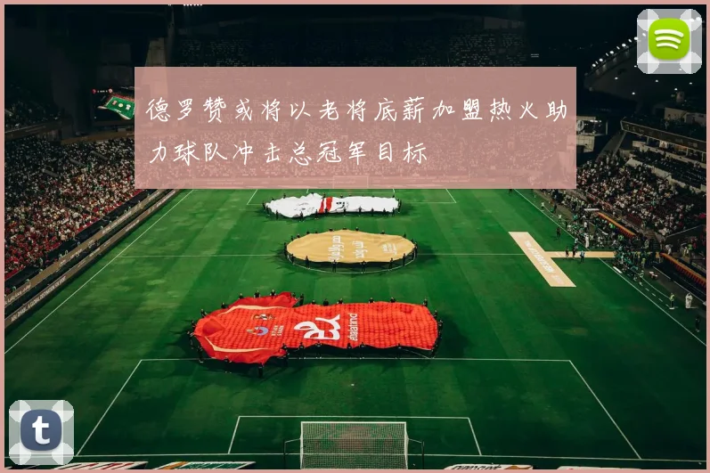 德罗赞或将以老将底薪加盟热火助力球队冲击总冠军目标