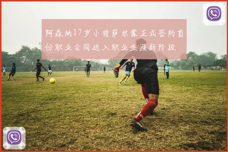 阿森纳17岁小将萨尔蒙正式签约首份职业合同迈入职业生涯新阶段
