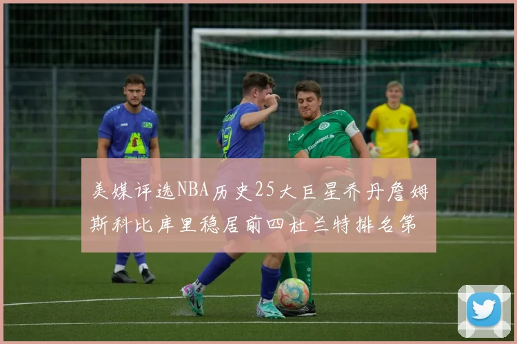美媒评选NBA历史25大巨星乔丹詹姆斯科比库里稳居前四杜兰特排名第12引发热议