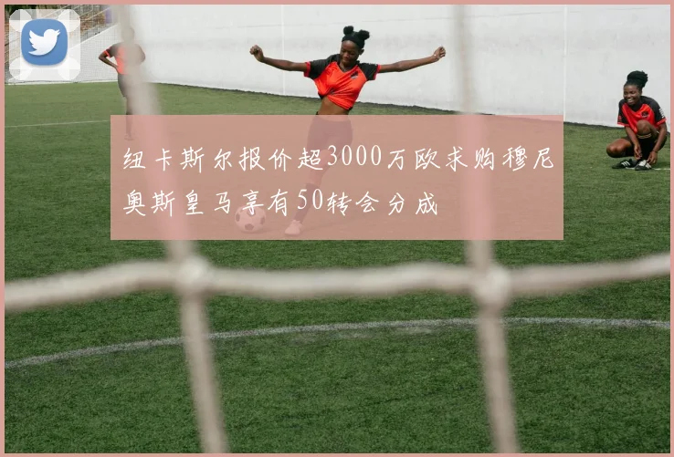 纽卡斯尔报价超3000万欧求购穆尼奥斯皇马享有50转会分成