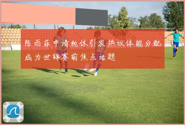 陈雨菲申请轮休引发热议体能分配成为世锦赛前焦点话题