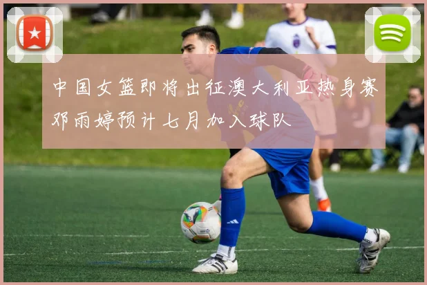 中国女篮即将出征澳大利亚热身赛邓雨婷预计七月加入球队