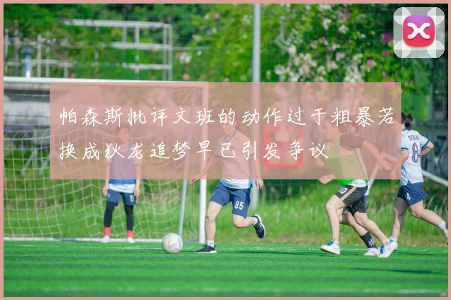帕森斯批评文班的动作过于粗暴若换成狄龙追梦早已引发争议