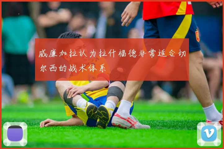 威廉加拉认为拉什福德非常适合切尔西的战术体系