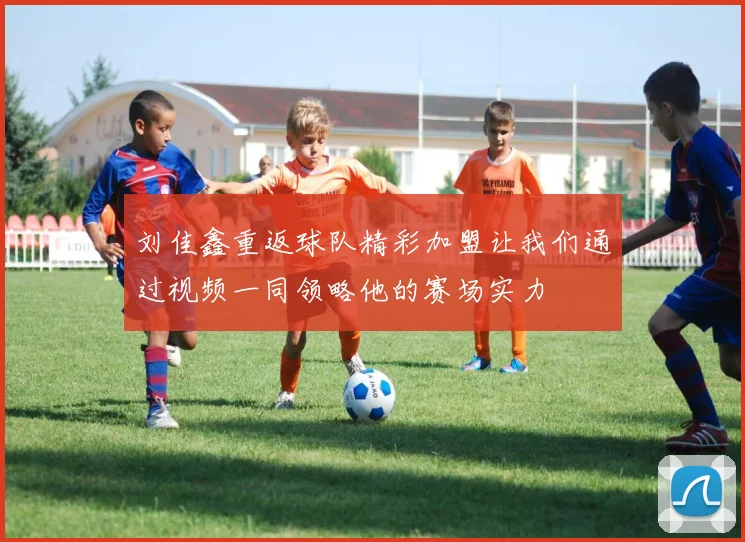 刘佳鑫重返球队精彩加盟让我们通过视频一同领略他的赛场实力