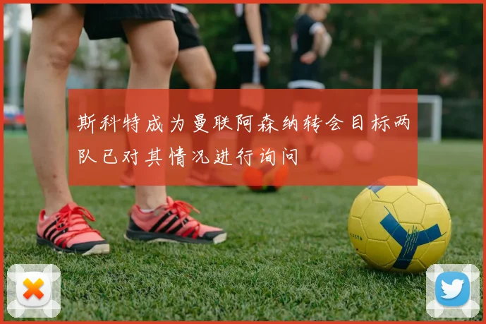 斯科特成为曼联阿森纳转会目标两队已对其情况进行询问