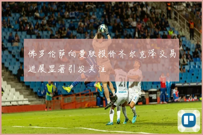 佛罗伦萨向曼联报价齐尔克泽交易进展显著引发关注