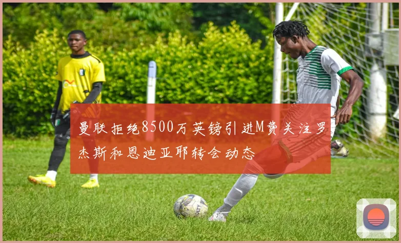 曼联拒绝8500万英镑引进M费关注罗杰斯和恩迪亚耶转会动态