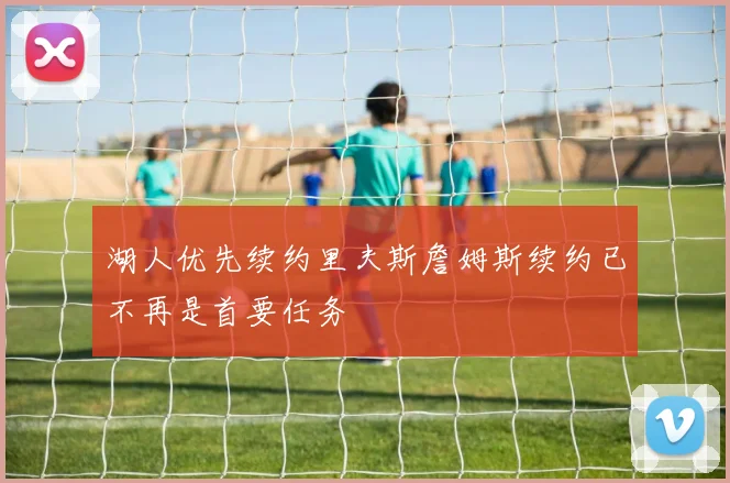 湖人优先续约里夫斯詹姆斯续约已不再是首要任务