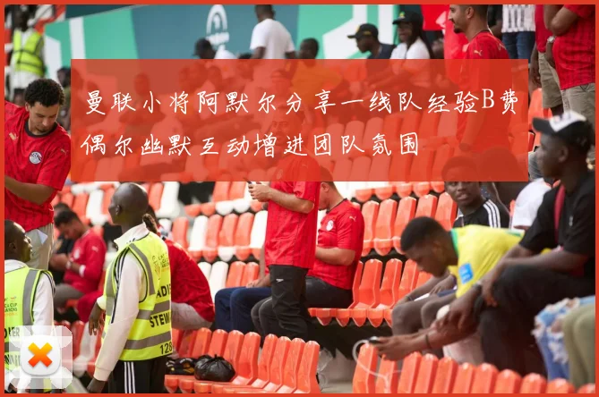 曼联小将阿默尔分享一线队经验B费偶尔幽默互动增进团队氛围