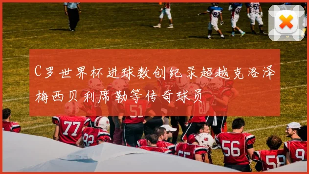 C罗世界杯进球数创纪录超越克洛泽梅西贝利席勒等传奇球员