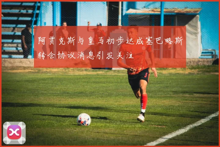 阿贾克斯与皇马初步达成塞巴略斯转会协议消息引发关注