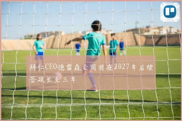 拜仁CEO德雷森合同将在2027年后续签延长至三年
