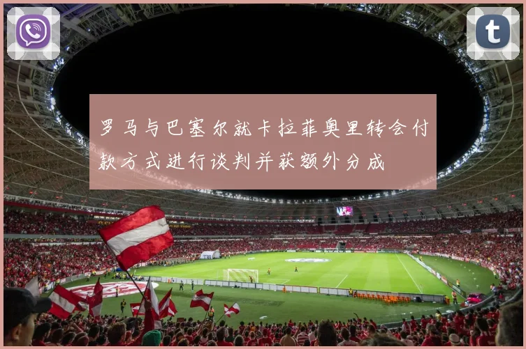 罗马与巴塞尔就卡拉菲奥里转会付款方式进行谈判并获额外分成