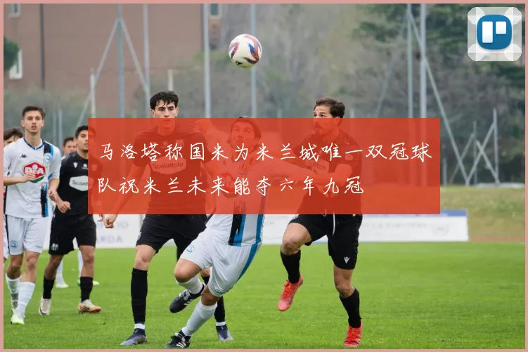 马洛塔称国米为米兰城唯一双冠球队祝米兰未来能夺六年九冠