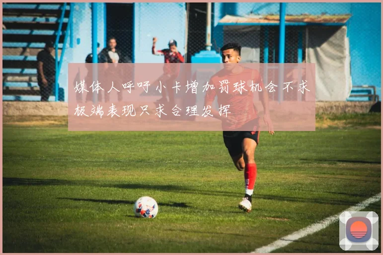 媒体人呼吁小卡增加罚球机会不求极端表现只求合理发挥