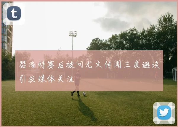 瑟洛特赛后被问尤文传闻三度避谈引发媒体关注