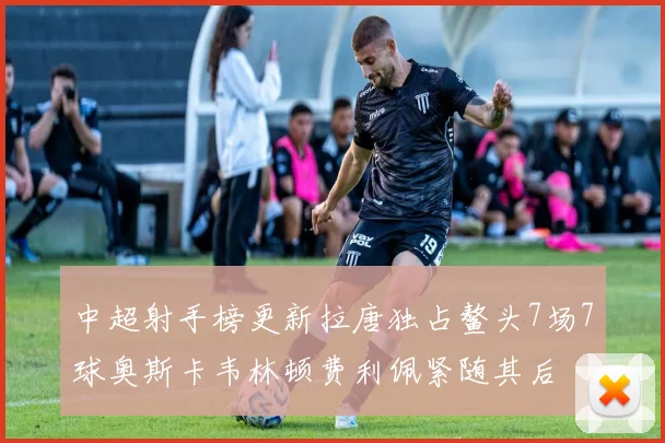 中超射手榜更新拉唐独占鳌头7场7球奥斯卡韦林顿费利佩紧随其后