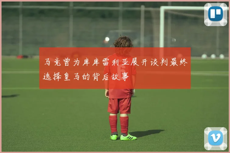 马竞曾为库库雷利亚展开谈判最终选择皇马的背后故事