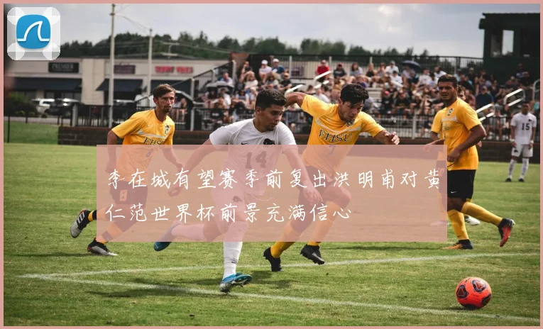 李在城有望赛季前复出洪明甫对黄仁范世界杯前景充满信心