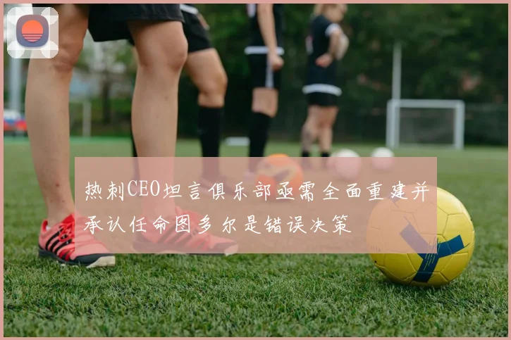 热刺CEO坦言俱乐部亟需全面重建并承认任命图多尔是错误决策